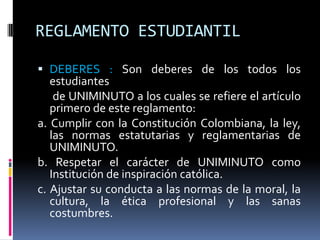 REGLAMENTO ESTUDIANTIL

 DEBERES : Son deberes de los todos los
  estudiantes
  de UNIMINUTO a los cuales se refiere el artículo
   primero de este reglamento:
a. Cumplir con la Constitución Colombiana, la ley,
   las normas estatutarias y reglamentarias de
   UNIMINUTO.
b. Respetar el carácter de UNIMINUTO como
   Institución de inspiración católica.
c. Ajustar su conducta a las normas de la moral, la
   cultura, la ética profesional y las sanas
   costumbres.
 
