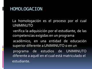 HOMOLOGACION

La homologación es el proceso por el cual
UNIMINUTO
verifica la adquisición por el estudiante, de las
competencias exigidas en un programa
académico, en una entidad de educación
superior diferente a UNIMINUTO o en un
programa de estudios de UNIMINUTO
diferente a aquél en el cual está matriculado el
estudiante.
 