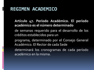 REGIMEN ACADEMICO

 Artículo 47. Período Académico. El período
 académico es el número determinado
 de semanas requerido para el desarrollo de los
 créditos establecidos para un
 programa, determinado por el Consejo General
 Académico. El Rector de cada Sede
 determinará los cronogramas de cada período
 académico en la misma.
 