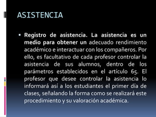 ASISTENCIA

 Registro de asistencia. La asistencia es un
  medio para obtener un adecuado rendimiento
  académico e interactuar con los compañeros. Por
  ello, es facultativo de cada profesor controlar la
  asistencia de sus alumnos, dentro de los
  parámetros establecidos en el artículo 65. El
  profesor que desee controlar la asistencia lo
  informará así a los estudiantes el primer día de
  clases, señalando la forma como se realizará este
  procedimiento y su valoración académica.
 