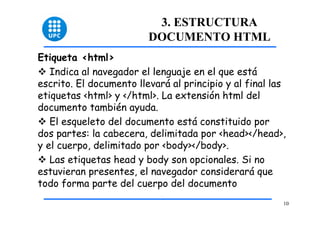 10 
3. ESTRUCTURA 
DOCUMENTO HTML 
Etiqueta <html> 
™ Indica al navegador el lenguaje en el que está 
escrito. El documento llevará al principio y al final las 
etiquetas <html> y </html>. La extensión html del 
documento también ayuda. 
™ El esqueleto del documento está constituido por 
dos partes: la cabecera, delimitada por <head></head>, 
y el cuerpo, delimitado por <body></body>. 
™ Las etiquetas head y body son opcionales. Si no 
estuvieran presentes, el navegador considerará que 
todo forma parte del cuerpo del documento 
 