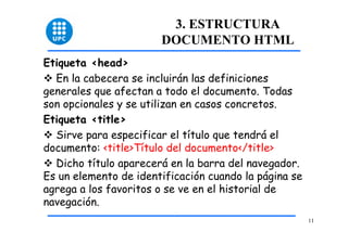 11 
3. ESTRUCTURA 
DOCUMENTO HTML 
Etiqueta <head> 
™ En la cabecera se incluirán las definiciones 
generales que afectan a todo el documento. Todas 
son opcionales y se utilizan en casos concretos. 
Etiqueta <title> 
™ Sirve para especificar el título que tendrá el 
documento: <title>Título del documento</title> 
™ Dicho título aparecerá en la barra del navegador. 
Es un elemento de identificación cuando la página se 
agrega a los favoritos o se ve en el historial de 
navegación. 
 