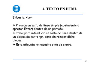 17 
4. TEXTO EN HTML 
Etiqueta <br> 
™ Provoca un salto de línea simple (equivalente a 
apretar Enter) dentro de un párrafo. 
™ Ideal para introducir un salto de línea dentro de 
un bloque de texto <p>, pero sin romper dicho 
bloque. 
™ Esta etiqueta no necesita otra de cierre. 
 