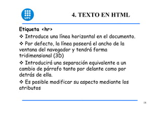 18 
4. TEXTO EN HTML 
Etiqueta <hr> 
™ Introduce una línea horizontal en el documento. 
™ Por defecto, la línea poseerá el ancho de la 
ventana del navegador y tendrá forma 
tridimensional (3D) 
™ Introducirá una separación equivalente a un 
cambio de párrafo tanto por delante como por 
detrás de ella. 
™ Es posible modificar su aspecto mediante los 
atributos 
 