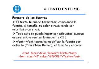 21 
4. TEXTO EN HTML 
Formato de las fuentes 
™ El texto se puede formatear, cambiando la 
fuente, el tamaño, su color o resaltando con 
negritas o cursivas. 
™ Todo esto se puede hacer con etiquetas, aunque 
es preferible realizarlo mediante CSS 
™ <font></font> permite modificar la fuente por 
defecto (Times New Román), el tamaño y el color. 
<font face="Arial, Tahoma">Texto</font> 
<font size="+2“ color=“#ff00ff”>Texto</font> 
 