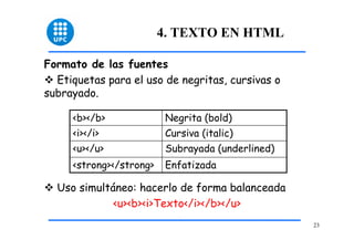 23 
4. TEXTO EN HTML 
Formato de las fuentes 
™ Etiquetas para el uso de negritas, cursivas o 
subrayado. 
<b></b> Negrita (bold) 
<i></i> Cursiva (italic) 
<u></u> Subrayada (underlined) 
<strong></strong> Enfatizada 
™ Uso simultáneo: hacerlo de forma balanceada 
<u><b><i>Texto</i></b></u> 
 