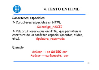 25 
4. TEXTO EN HTML 
Caracteres especiales 
™ Caracteres especiales en HTML 
&#codigo_ASCII 
™ Palabras reservadas en HTML que permiten la 
escritura de un carácter especial (acentos, tildes, 
etc.). &palabra_reservada 
Ejemplo 
Azúcar → az ú car 
Azúcar → az &uacute; car 
 