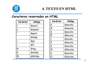 26 
4. TEXTO EN HTML 
Caracteres reservados en HTML 
Carácter Código 
¡ &iexcl; 
¿ &iquest; 
“ " 
&nbsp; 
> > 
< < 
R &reg 
ñ &ntilde; 
Ñ &Ntilde; 
Carácter Código 
á &aacute; 
Á &Aacute; 
é &eacute; 
É &Eacute; 
í &iacute; 
Í &Iacute; 
ó &oacute; 
Ó &Oacute; 
ú &uacute; 
Ú &Uacute; 
 