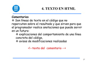 27 
4. TEXTO EN HTML 
Comentarios 
™ Son líneas de texto en el código que no 
repercuten sobre el resultado y que sirven para que 
el programador realice anotaciones que puede servir 
en un futuro: 
™ explicaciones del comportamiento de una línea 
concreta del código, 
™ avisos de modificaciones realizadas 
<!--texto del comentario --> 
 