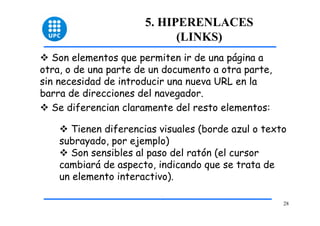 28 
5. HIPERENLACES 
(LINKS) 
™ Son elementos que permiten ir de una página a 
otra, o de una parte de un documento a otra parte, 
sin necesidad de introducir una nueva URL en la 
barra de direcciones del navegador. 
™ Se diferencian claramente del resto elementos: 
™ Tienen diferencias visuales (borde azul o texto 
subrayado, por ejemplo) 
™ Son sensibles al paso del ratón (el cursor 
cambiará de aspecto, indicando que se trata de 
un elemento interactivo). 
 