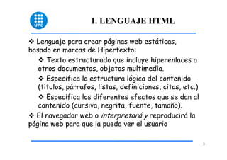3 
1. LENGUAJE HTML 
™ Lenguaje para crear páginas web estáticas, 
basado en marcas de Hipertexto: 
™ Texto estructurado que incluye hiperenlaces a 
otros documentos, objetos multimedia. 
™ Especifica la estructura lógica del contenido 
(títulos, párrafos, listas, definiciones, citas, etc.) 
™ Especifica los diferentes efectos que se dan al 
contenido (cursiva, negrita, fuente, tamaño). 
™ El navegador web o interpretará y reproducirá la 
página web para que la pueda ver el usuario 
 