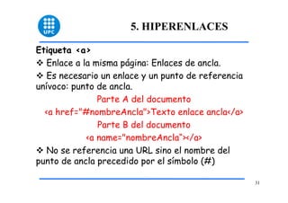 31 
5. HIPERENLACES 
Etiqueta <a> 
™ Enlace a la misma página: Enlaces de ancla. 
™ Es necesario un enlace y un punto de referencia 
unívoco: punto de ancla. 
Parte A del documento 
<a href="#nombreAncla">Texto enlace ancla</a> 
Parte B del documento 
<a name="nombreAncla“></a> 
™ No se referencia una URL sino el nombre del 
punto de ancla precedido por el símbolo (#) 
 