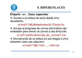 32 
5. HIPERENLACES 
Etiqueta <a>. Casos especiales 
™ Acceso a un enlace de ancla desde otro 
documento. 
<a href="URL#nombreAncla">Texto</a> 
™ Acceso al programa de correo electrónico del 
ordenador para enviar un correo a una dirección. 
<a ref=“mailto:dirección_de _correo”></a> 
™ Incrustación de un enlace en una imagen u otro 
elemento como una cabecera: 
<a href="URL“><h1>……..</h1></a> 
 