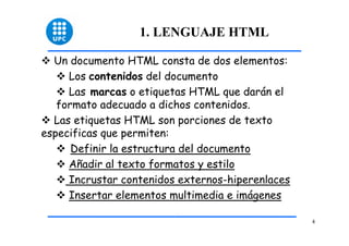 4 
1. LENGUAJE HTML 
™ Un documento HTML consta de dos elementos: 
™ Los contenidos del documento 
™ Las marcas o etiquetas HTML que darán el 
formato adecuado a dichos contenidos. 
™ Las etiquetas HTML son porciones de texto 
especificas que permiten: 
™ Definir la estructura del documento 
™ Añadir al texto formatos y estilo 
™ Incrustar contenidos externos-hiperenlaces 
™ Insertar elementos multimedia e imágenes 
 