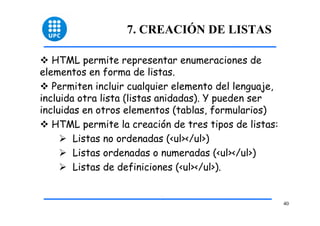 40 
7. CREACIÓN DE LISTAS 
™ HTML permite representar enumeraciones de 
elementos en forma de listas. 
™ Permiten incluir cualquier elemento del lenguaje, 
incluida otra lista (listas anidadas). Y pueden ser 
incluidas en otros elementos (tablas, formularios) 
™ HTML permite la creación de tres tipos de listas: 
¾ Listas no ordenadas (<ul></ul>) 
¾ Listas ordenadas o numeradas (<ul></ul>) 
¾ Listas de definiciones (<ul></ul>). 
 