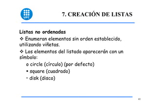 41 
7. CREACIÓN DE LISTAS 
Listas no ordenadas 
™ Enumeran elementos sin orden establecido, 
utilizando viñetas. 
™ Los elementos del listado aparecerán con un 
símbolo: 
o circle (círculo) (por defecto) 
ƒ square (cuadrado) 
• disk (disco) 
 