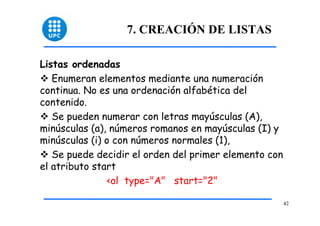42 
7. CREACIÓN DE LISTAS 
Listas ordenadas 
™ Enumeran elementos mediante una numeración 
continua. No es una ordenación alfabética del 
contenido. 
™ Se pueden numerar con letras mayúsculas (A), 
minúsculas (a), números romanos en mayúsculas (I) y 
minúsculas (i) o con números normales (1), 
™ Se puede decidir el orden del primer elemento con 
el atributo start 
<ol type="A" start="2" 
 