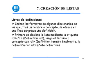43 
7. CREACIÓN DE LISTAS 
Listas de definiciones 
™ Imitan los formatos de algunos diccionarios en 
los que, tras un nombre o concepto, se ofrece en 
una línea sangrada una definición. 
™ Primero se declara la lista mediante la etiqueta 
<dl></di> (Definition list), luego el término o 
concepto con <dt> (Definition term) y finalmente, la 
definición con <dd> (Data definition). 
 
