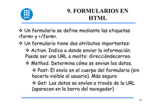 53 
9. FORMULARIOS EN 
HTML 
™ Un formulario se define mediante las etiquetas 
<form> y </form>. 
™ Un formulario tiene dos atributos importantes: 
™ Action. Indica a donde enviar la información. 
Puede ser una URL o mailto: direccióndecorreo. 
™ Method. Determina cómo se envian los datos. 
™ Post: El envío en el cuerpo del formulario (sin 
hacerla visible al usuario). Más seguro 
™ Get: Los datos se envían a través de la URL 
(aparecen en la barra del navegador) 
 