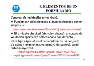 59 
9. ELEMENTOS DE UN 
FORMULARIO 
Cuadros de validación (checkbox). 
™ Pueden ser seleccionados o deseleccionados con un 
simple clic. 
<input type=checkbox name=“lista">Si! Quiero subscribirme! 
™ El atributo checked (sin valor alguno), el cuadro de 
validación aparecerá seleccionado por defecto. 
™Un tipo especial es el radiobutton. Si un conjunto 
de estos tienen un mismo nombre de control, serán 
autoexcluyentes. 
<input type=radio name=“grupo1” value=“ALU”>ALU 
<input type=radio name=“grupo1” value=“CPU” checked>CPU 
 