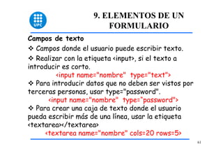 61 
9. ELEMENTOS DE UN 
FORMULARIO 
Campos de texto 
™ Campos donde el usuario puede escribir texto. 
™ Realizar con la etiqueta <input>, si el texto a 
introducir es corto. 
<input name="nombre" type="text"> 
™ Para introducir datos que no deben ser vistos por 
terceras personas, usar type="password". 
<input name="nombre" type=“password"> 
™ Para crear una caja de texto donde el usuario 
pueda escribir más de una línea, usar la etiqueta 
<textarea></textarea> 
<textarea name="nombre" cols=20 rows=5> 
 
