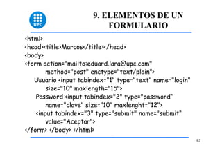 62 
9. ELEMENTOS DE UN 
FORMULARIO 
<html> 
<head><title>Marcos</title></head> 
<body> 
<form action="mailto:eduard.lara@upc.com" 
method="post" enctype="text/plain"> 
Usuario <input tabindex="1" type="text" name="login" 
size="10" maxlength="15"> 
Password <input tabindex="2" type="password“ 
name="clave" size="10" maxlenght="12"> 
<input tabindex="3" type="submit" name="submit“ 
value="Aceptar"> 
</form> </body> </html> 
 