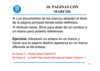 69 
10. PAGINAS CON 
MARCOS 
™ Los documentos de los marcos adoptan el título 
de la página principal donde están definidos. 
™ Atributo name. Sirve para dotar de un nombre a 
un marco para poderlo referenciar. 
Ejercicio: Introducir un enlace en un marco y 
hacer que la página destino aparezca en un marco 
diferente al del enlace. 
En frame 1: <frame name=“destino”> 
En frame 2: <a href=“http://www.elmundo.es target=“destino” > 
 