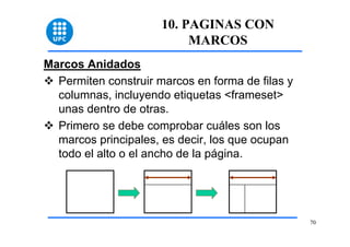 70 
10. PAGINAS CON 
MARCOS 
Marcos Anidados 
™ Permiten construir marcos en forma de filas y 
columnas, incluyendo etiquetas <frameset> 
unas dentro de otras. 
™ Primero se debe comprobar cuáles son los 
marcos principales, es decir, los que ocupan 
todo el alto o el ancho de la página. 
 