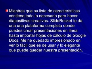 Mientras que su lista de características
contiene todo lo necesario para hacer
diapositivas creativas. SlideRocket te da
una una plataforma completa donde
puedes crear presentaciones en línea
hasta importar hojas de cálculo de Google
Docs. Me he quedado impresionado en
ver lo fácil que es de usar y lo elegante
que puede quedar nuestra presentación.
 