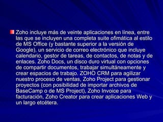 Zoho incluye más de veinte aplicaciones en línea, entre
las que se incluyen una completa suite ofimática al estilo
de MS Office (y bastante superior a la versión de
Google), un servicio de correo electrónico que incluye
calendario, gestor de tareas, de contactos, de notas y de
enlaces. Zoho Docs, un disco duro virtual con opciones
de compartir documentos, trabajar simultáneamente y
crear espacios de trabajo. ZOHO CRM para agilizar
nuestro proceso de ventas, Zoho Project para gestionar
proyectos (con posibilidad de importar archivos de
BaseCamp o de MS Project), Zoho Invoice para
facturación, Zoho Creator para crear aplicaciones Web y
un largo etcétera.
 