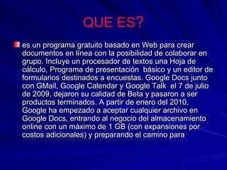 QUE ES?
es un programa gratuito basado en Web para crear
documentos en línea con la posibilidad de colaborar en
grupo. Incluye un procesador de textos una Hoja de
cálculo, Programa de presentación básico y un editor de
formularios destinados a encuestas. Google Docs junto
con GMail, Google Calendar y Google Talk el 7 de julio
de 2009, dejaron su calidad de Beta y pasaron a ser
productos terminados. A partir de enero del 2010,
Google ha empezado a aceptar cualquier archivo en
Google Docs, entrando al negocio del almacenamiento
online con un máximo de 1 GB (con expansiones por
costos adicionales) y preparando el camino para
 