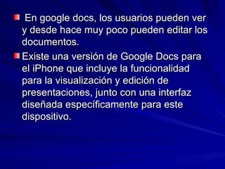 En google docs, los usuarios pueden ver
y desde hace muy poco pueden editar los
documentos.
Existe una versión de Google Docs para
el iPhone que incluye la funcionalidad
para la visualización y edición de
presentaciones, junto con una interfaz
diseñada específicamente para este
dispositivo.
 