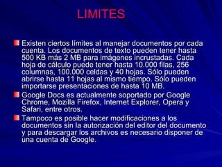 LIMITES

Existen ciertos límites al manejar documentos por cada
cuenta. Los documentos de texto pueden tener hasta
500 KB más 2 MB para imágenes incrustadas. Cada
hoja de cálculo puede tener hasta 10.000 filas, 256
columnas, 100.000 celdas y 40 hojas. Sólo pueden
abrirse hasta 11 hojas al mismo tiempo. Sólo pueden
importarse presentaciones de hasta 10 MB.
Google Docs es actualmente soportado por Google
Chrome, Mozilla Firefox, Internet Explorer, Opera y
Safari, entre otros.
Tampoco es posible hacer modificaciones a los
documentos sin la autorización del editor del documento
y para descargar los archivos es necesario disponer de
una cuenta de Google.
 