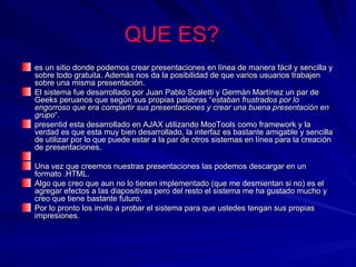 QUE ES?
es un sitio donde podemos crear presentaciones en línea de manera fácil y sencilla y
sobre todo gratuita. Además nos da la posibilidad de que varios usuarios trabajen
sobre una misma presentación.
El sistema fue desarrollado por Juan Pablo Scaletti y Germán Martínez un par de
Geeks peruanos que según sus propias palabras “estaban frustrados por lo
engorroso que era compartir sus presentaciones y crear una buena presentación en
grupo“.
presentid esta desarrollado en AJAX utilizando MooTools como framework y la
verdad es que esta muy bien desarrollado, la interfaz es bastante amigable y sencilla
de utilizar por lo que puede estar a la par de otros sistemas en línea para la creación
de presentaciones.

Una vez que creemos nuestras presentaciones las podemos descargar en un
formato .HTML.
Algo que creo que aun no lo tienen implementado (que me desmientan si no) es el
agregar efectos a las diapositivas pero del resto el sistema me ha gustado mucho y
creo que tiene bastante futuro.
Por lo pronto los invito a probar el sistema para que ustedes tengan sus propias
impresiones.
 