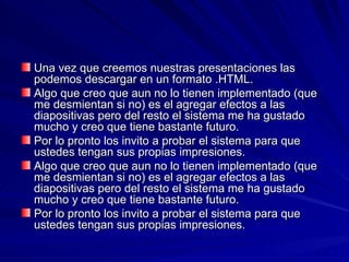 Una vez que creemos nuestras presentaciones las
podemos descargar en un formato .HTML.
Algo que creo que aun no lo tienen implementado (que
me desmientan si no) es el agregar efectos a las
diapositivas pero del resto el sistema me ha gustado
mucho y creo que tiene bastante futuro.
Por lo pronto los invito a probar el sistema para que
ustedes tengan sus propias impresiones.
Algo que creo que aun no lo tienen implementado (que
me desmientan si no) es el agregar efectos a las
diapositivas pero del resto el sistema me ha gustado
mucho y creo que tiene bastante futuro.
Por lo pronto los invito a probar el sistema para que
ustedes tengan sus propias impresiones.
 
