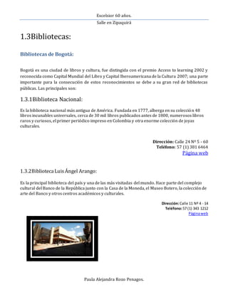 Excelsior 60 años.
Salle en Zipaquirá
Paula Alejandra Rozo Penagos.
1.3Bibliotecas:
Bibliotecas de Bogotá:
Bogotá es una ciudad de libros y cultura, fue distingida con el premio Access to learning 2002 y
reconocida como Capital Mundial del Libro y Capital Iberoamericana de la Cultura 2007; una parte
importante para la consecución de estos reconocimientos se debe a su gran red de bibliotecas
públicas. Las principales son:
1.3.1Biblioteca Nacional:
Es la biblioteca nacional más antigua de América. Fundada en 1777, alberga en su colección 48
libros incunables universales, cerca de 30 mil libros publicados antes de 1800, numerosos libros
raros y curiosos, el primer periódico impreso en Colombia y otra enorme colección de joyas
culturales.
Dirección: Calle 24 Nº 5 - 60
Teléfono: 57 (1) 381 6464
Página web
1.3.2BibliotecaLuisÁngel Arango:
Es la principal biblioteca del país y una de las más visitadas del mundo. Hace parte del complejo
cultural del Banco de la República junto con la Casa de la Moneda, el Museo Botero, la colección de
arte del Banco y otros centros académicos y culturales.
Dirección:Calle 11 Nº 4 - 14
Teléfono:57 (1) 343 1212
Páginaweb
 