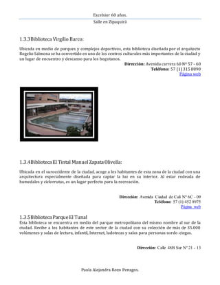 Excelsior 60 años.
Salle en Zipaquirá
Paula Alejandra Rozo Penagos.
1.3.3Biblioteca Virgilio Barco:
Ubicada en medio de parques y complejos deportivos, esta biblioteca diseñada por el arquitecto
Rogelio Salmona se ha convertido en uno de los centros culturales más importantes de la ciudad y
un lugar de encuentro y descanso para los bogotanos.
Dirección: Avenida carrera 60 Nº 57 - 60
Teléfono: 57 (1) 315 8890
Página web
1.3.4BibliotecaEl Tintal Manuel ZapataOlivella:
Ubicada en el suroccidente de la ciudad, acoge a los habitantes de esta zona de la ciudad con una
arquitectura especialmente diseñada para captar la luz en su interior. Al estar rodeada de
humedales y ciclorrutas, es un lugar perfecto para la recreación.
Dirección: Avenida Ciudad de Cali Nº 6C - 09
Teléfono: 57 (1) 452 8975
Página web
1.3.5BibliotecaParqueEl Tunal
Esta biblioteca se encuentra en medio del parque metropolitano del mismo nombre al sur de la
ciudad. Recibe a los habitantes de este sector de la ciudad con su colección de más de 35.000
volúmenes y salas de lectura, infantil, Internet, ludotecas y salas para personas sordo-ciegas.
Dirección: Calle 48B Sur Nº 21 - 13
 