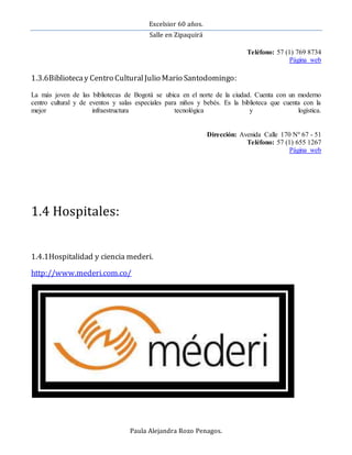 Excelsior 60 años.
Salle en Zipaquirá
Paula Alejandra Rozo Penagos.
Teléfono: 57 (1) 769 8734
Página web
1.3.6Bibliotecay Centro CulturalJulio Mario Santodomingo:
La más joven de las bibliotecas de Bogotá se ubica en el norte de la ciudad. Cuenta con un moderno
centro cultural y de eventos y salas especiales para niños y bebés. Es la biblioteca que cuenta con la
mejor infraestructura tecnológica y logística.
Dirección: Avenida Calle 170 Nº 67 - 51
Teléfono: 57 (1) 655 1267
Página web
1.4 Hospitales:
1.4.1Hospitalidad y ciencia mederi.
http://www.mederi.com.co/
 