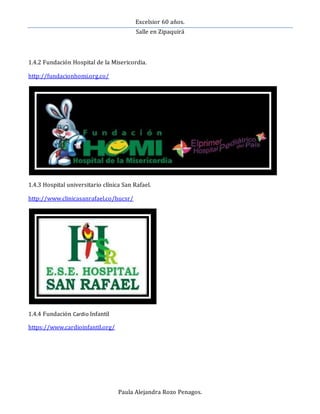 Excelsior 60 años.
Salle en Zipaquirá
Paula Alejandra Rozo Penagos.
1.4.2 Fundación Hospital de la Misericordia.
http://fundacionhomi.org.co/
1.4.3 Hospital universitario clínica San Rafael.
http://www.clinicasanrafael.co/hucsr/
1.4.4 Fundación Cardio Infantil
https://www.cardioinfantil.org/
 