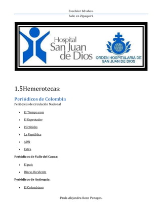 Excelsior 60 años.
Salle en Zipaquirá
Paula Alejandra Rozo Penagos.
1.5Hemerotecas:
Periódicos de Colombia
Periódicos de circulación Nacional
 El Tiempo.com
 El Espectador
 Portafolio
 La República
 ADN
 Extra
Periódicos de Valle del Cauca:
 El país
 Diario Occidente
Periódicos de Antioquía:
 El Colombiano
 
