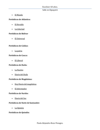 Excelsior 60 años.
Salle en Zipaquirá
Paula Alejandra Rozo Penagos.
 El Mundo
Periódicos de Atlántico:
 El Heraldo
 La Libertad
Periódicos de Bolívar
 El Universal
Periódicos de Caldas:
 La patria
Periódicos de Cauca:
 El Liberal
Periódicos de Huila:
 La Nación:
 Diario del Huila
Periódicos de Magdalena:
 Hoy Diario del magdalena
 El Informador
Periódicos de Nariño:
 Diario del Sur
Periódicos de Norte de Santander:
 La Opinión
Periódicos de Quindio:
 
