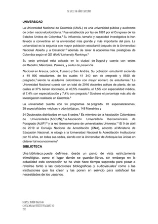 LA SALLE 60 AÑOS EXCELSIOR
DANIELA BARÒN ROJAS-06
KAREN JOHANA BENITEZ VELASQUEZ-07
1103
UNIVERSIDAD
La Universidad Nacional de Colombia (UNAL) es una universidad pública y autónoma
de orden nacionalcolombiana.1
Fue establecida por ley en 1867 por el Congreso de los
Estados Unidos de Colombia.2
Su influencia, tamaño y capacidad investigativa la han
llevado a convertirse en la universidad más grande y más importante del país. La
universidad es la segunda con mayor población estudiantil después de la Universidad
Nacional Abierta y a Distancia4 5
además de tener la academia más prestigiosa de
Colombia según el QS World University Rankings.6
Su sede principal está ubicada en la ciudad de Bogotá y cuenta con sedes
en Medellín, Manizales, Palmira, y sedes de presencia
Nacional en Arauca, Leticia, Tumaco y San Andrés. Su población estudiantil asciende
a 49 890 estudiantes, de los cuales 41 340 son de pregrado y 8550 de
posgrado,3
siendo la academia colombiana con mayor número de estudiantes.7
La
Universidad Nacional cuenta con un total de 2916 docentes activos de planta, de los
cuales el 37% tienen doctorado, el 40,5% maestría, el 7,5% con especialidad médica,
el 7,4% con especialización y 7,4% con pregrado.3
Sostiene el porcentaje más alto de
investigación realizado en Colombia.8
La universidad cuenta con 94 programas de pregrado, 97 especializaciones,
38 especialidades médicas y odontológicas, 148 Maestrías y
54 Doctorados distribuidos en sus 8 sedes.3
Es miembro de la Asociación Colombiana
de Universidades (ASCUN),9
la Asociación Universitaria Iberoamericana de
Postgrado (AUIP)10
y la red iberoamericana de universidades Universia.11
El 9 de abril
de 2010 el Consejo Nacional de Acreditación (CNA), adscrito al Ministerio de
Educación Nacional, le otorgó a la Universidad Nacional la Acreditación Institucional
por 10 años, en todas sus sedes, siendo con la Universidad de Antioquia las únicas en
obtener tal reconocimiento1
BIBLIOTECA
Una biblioteca puede definirse, desde un punto de vista estrictamente
etimológico, como el lugar donde se guardan libros, sin embargo en la
actualidad esta concepción se ha visto hace tiempo superada para pasar a
referirse tanto a las colecciones bibliográficas y audiovisuales1 como a las
instituciones que las crean y las ponen en servicio para satisfacer las
necesidades de los usuarios.
 