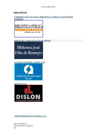 LA SALLE 60 AÑOS EXCELSIOR
DANIELA BARÒN ROJAS-06
KAREN JOHANA BENITEZ VELASQUEZ-07
1103
BIBLIOTECAS
CORPORACIÓN CULTURAL BIBLIOTECA PÚBLICA JULIO PÉREZ
FERRERO
BIBLIOTECA JOSÉ FÉLIX DE RESTREPO
CENTRO COLOMBO AMERICANO
DISLON S.A.S.
GRUPO DEKORATO GALERIA S.A.S.
 