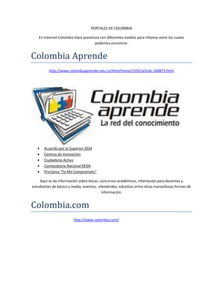 PORTALES DE COLOMBIA
En Internet Colombia Hace presencia con diferentes medios para infomar estre los cuales
podemos encontrar:
Colombia Aprende
http://www.colombiaaprende.edu.co/html/home/1592/article-160873.html
INICIOCURSOS VIRTUALESCOMUNIDADESCOLECCIONES DE
CONTENIDOSEDUSITIOSAGENDA
 Acuerdo por lo Superior 2034
 Centros de Innovación
 Ciudadanía Activa
 Convocatoria Nacional REDA
 Proclama "Yo Me Comprometo"
Aquí se da información sobre becas, concursos académicos, infamación para docentes y
estudiantes de básica y media, eventos, efemérides, edusitios entre otras maravillosas formas de
información.
Colombia.com
http://www.colombia.com/Iniciar Sesión
 