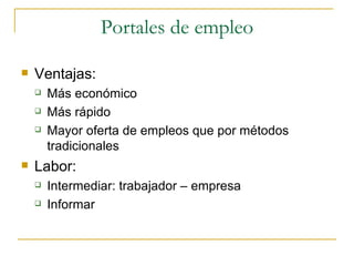 Portales de empleo

   Ventajas:
       Más económico
       Más rápido
       Mayor oferta de empleos que por métodos
        tradicionales
   Labor:
       Intermediar: trabajador – empresa
       Informar
 