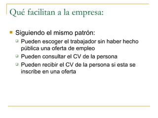 Qué facilitan a la empresa:

   Siguiendo el mismo patrón:
       Pueden escoger el trabajador sin haber hecho
        pública una oferta de empleo
       Pueden consultar el CV de la persona
       Pueden recibir el CV de la persona si esta se
        inscribe en una oferta
 