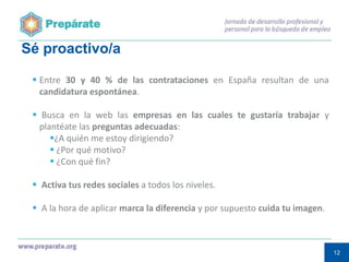 Sé proactivo/a
 Entre 30 y 40 % de las contrataciones en España resultan de una
candidatura espontánea.
 Busca en la web las empresas en las cuales te gustaría trabajar y
plantéate las preguntas adecuadas:
¿A quién me estoy dirigiendo?
 ¿Por qué motivo?
 ¿Con qué fin?

 Activa tus redes sociales a todos los niveles.
 A la hora de aplicar marca la diferencia y por supuesto cuida tu imagen.

12
12

 
