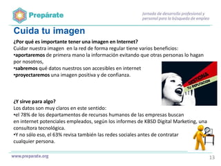 Cuida tu imagen
¿Por qué es importante tener una imagen en Internet?
Cuidar nuestra imagen en la red de forma regular tiene varios beneficios:
•aportaremos de primera mano la información evitando que otras personas lo hagan
por nosotros,
•sabremos qué datos nuestros son accesibles en internet
•proyectaremos una imagen positiva y de confianza.

¿Y sirve para algo?
Los datos son muy claros en este sentido:
•el 78% de los departamentos de recursos humanos de las empresas buscan
en internet potenciales empleados, según los informes de KBSD Digital Marketing, una
consultora tecnológica.
•Y no sólo eso, el 63% revisa también las redes sociales antes de contratar
cualquier persona.
13

 