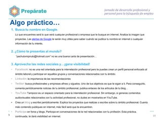 Algo práctico…
1. Busca tu nombre en Google.
Lo que encuentres será lo que verá cualquier profesional o empresa que te busque en internet. Analiza la imagen que
proyectas. Las alertas de Google te serán muy útiles para saber cuándo se publica tu nombre en internet o cualquier
información de tu interés.

2. ¿Cómo te presentas al mundo?
“pachulomipirulo@hotmail.com” no es una buena carta de presentación…

3. Aprovecha las redes sociales y…¡gana visibilidad!
•

Facebook: no es una red orientada para la interrelación profesional pero te puedes crear un perfil personal enfocado al
ámbito laboral y participar en aquellos grupos y conversaciones relacionados con tu ámbito.

•

Linkedin: la importancia de las recomendaciones

•

Twitter: busca profesionales y empresas afines y síguelos. Uno de tus objetivos es que te sigan a ti. Para conseguirlo,
comenta periódicamente noticias de tu ámbito profesional, publica enlaces de los artículos de tu blog…

•

YouTube Tampoco es un espacio orientado para la interrelación profesional. Sin embargo, si generas contenidos
audiovisuales relacionados con tu actividad profesional, no dudes en mostrarlos en YouTube.

•

Crea un blog y escribe periódicamente. Explica los proyectos que realizas o escribe sobre tu ámbito profesional. Cuanto
más contenido publiques en internet, más fácil será que te encuentren.

•

Participa en foros y blogs. Participa en conversaciones de la red relacionadas con tu profesión. Esta práctica,
continuada, te dará visibilidad en internet.

14

 