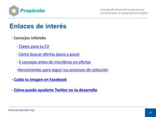 Enlaces de interés
- Consejos InfoJobs
- Claves para tu CV
- Cómo buscar ofertas (paso a paso)
- 5 consejos antes de inscribirse en ofertas
-Herramientas para seguir tus procesos de selección
- Cuida tu imagen en Facebook
- Cómo puede ayudarte Twitter en tu desarrollo

17
17

 